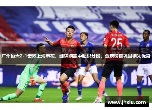 广州恒大2-1击败上海申花，继续领跑中超积分榜，登顶榜首巩固领先优势