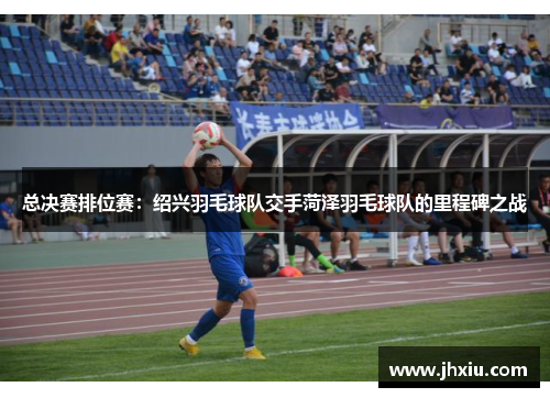 总决赛排位赛：绍兴羽毛球队交手菏泽羽毛球队的里程碑之战