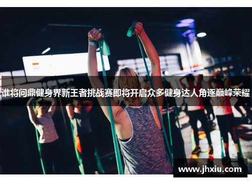 谁将问鼎健身界新王者挑战赛即将开启众多健身达人角逐巅峰荣耀
